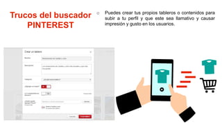 Trucos del buscador
PINTEREST
o Puedes crear tus propios tableros o contenidos para
subir a tu perfil y que este sea llamativo y causar
impresión y gusto en los usuarios.
 