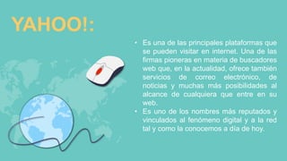 YAHOO!:
• Es una de las principales plataformas que
se pueden visitar en internet. Una de las
firmas pioneras en materia de buscadores
web que, en la actualidad, ofrece también
servicios de correo electrónico, de
noticias y muchas más posibilidades al
alcance de cualquiera que entre en su
web.
• Es uno de los nombres más reputados y
vinculados al fenómeno digital y a la red
tal y como la conocemos a día de hoy.
 