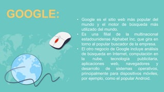 GOOGLE: • Google es el sitio web más popular del
mundo y el motor de búsqueda más
utilizado del mundo.
• Es una filial de la multinacional
estadounidense Alphabet Inc, que gira en
torno al popular buscador de la empresa.
• El otro negocio de Google incluye análisis
de búsqueda en Internet, computación en
la nube, tecnología publicitaria,
aplicaciones web, navegadores y
desarrollo de sistemas operativos,
principalmente para dispositivos móviles,
por ejemplo, como el popular Android.
 