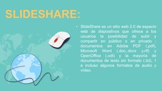 SLIDESHARE:
• SlideShare es un sitio web 2.0 de espacio
web de dispositivos que ofrece a los
usuarios la posibilidad de subir y
compartir en público o en privado ;
documentos en Adobe PDF (.pdf),
Microsoft Word (.doc,.docx y.rtf) y
OpenOffice (.odt) y la mayoría de
documentos de texto sin formato (.txt), 1
e incluso algunos formatos de audio y
vídeo.
 