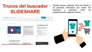 Trucos del buscador
SLIDESHARE
o Puedes buscar cualquier tema de interés o
de prioridad informativa por medio del
buscador y aparecen miles de
presentaciones respecto al tema.
 