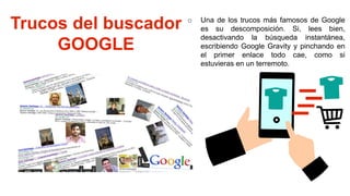 Trucos del buscador
GOOGLE
o Una de los trucos más famosos de Google
es su descomposición. Si, lees bien,
desactivando la búsqueda instantánea,
escribiendo Google Gravity y pinchando en
el primer enlace todo cae, como si
estuvieras en un terremoto.
 