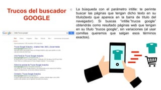 Trucos del buscador
GOOGLE
o La búsqueda con el parámetro intitle: te perimte
buscar las páginas que tengan dicho texto en su
título(texto que aparece en la barra de título del
navegador). Si buscas “intitle:”trucos google”
obtendrás como resultado páginas web que tengan
en su título “trucos google“, sin variaciones (al usar
comillas queremos que salgan esos términos
exactos).
 