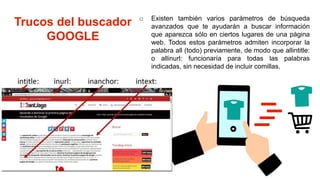 Trucos del buscador
GOOGLE
o Existen también varios parámetros de búsqueda
avanzados que te ayudarán a buscar información
que aparezca sólo en ciertos lugares de una página
web. Todos estos parámetros admiten incorporar la
palabra all (todo) previamente, de modo que allintitle:
o allinurl: funcionaría para todas las palabras
indicadas, sin necesidad de incluir comillas.
 