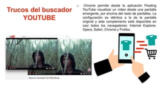 Trucos del buscador
YOUTUBE
o Chrome permite desde la aplicación Floating
YouTube visualizar un vídeo desde una pantalla
emergente, por encima del resto de pantallas. La
configuración es idéntica a la de la pantalla
original y este complemento está disponible en
casi todos los navegadores: Internet Explorer,
Opera, Safari, Chrome y Firefox.
 