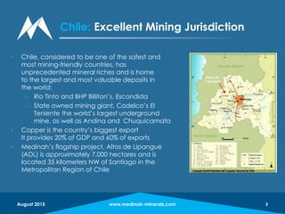 www.medinah-minerals.com 3
• Chile, considered to be one of the safest and
most mining-friendly countries, has
unprecedented mineral riches and is home
to the largest and most valuable deposits in
the world:
– Rio Tinto and BHP Billiton’s, Escondida
– State owned mining giant, Codelco’s El
Teniente the world’s largest underground
mine, as well as Andina and Chuquicamata
• Copper is the country’s biggest export
It provides 20% of GDP and 60% of exports
• Medinah’s flagship project, Altos de Lipangue
(ADL) is approximately 7,000 hectares and is
located 35 kilometers NW of Santiago in the
Metropolitan Region of Chile
www.medinah-minerals.com 3
Chile: Excellent Mining Jurisdiction
August 2015
 