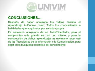 CONCLUSIONES…
Después de haber analizado los videos concibo el
Aprendizaje Autónomo como; Todos los conocimientos o
habilidades que adquirimos por iniciativa propia.
Es necesario apoyarnos de un Tutor/Orientador, pero el
compromiso más grande es con uno mismo, y para la
construcción de dichos aprendizajes es necesario hacer uso
de las Tecnologías de la Información y la Comunicación, para
estar en la búsqueda constante del conocimiento.
 