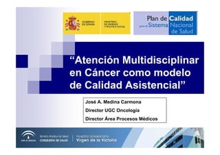 “Atención Multidisciplinar
en Cáncer como modelo
de Calidad Asistencial”
   José A. Medina Carmona
   Director UGC Oncología
   Director Área Procesos Médicos
 