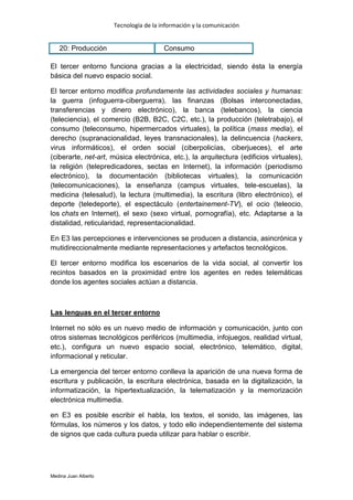 Tecnología de la información y la comunicación


   20: Producción                       Consumo

El tercer entorno funciona gracias a la electricidad, siendo ésta la energía
básica del nuevo espacio social.

El tercer entorno modifica profundamente las actividades sociales y humanas:
la guerra (infoguerra-ciberguerra), las finanzas (Bolsas interconectadas,
transferencias y dinero electrónico), la banca (telebancos), la ciencia
(teleciencia), el comercio (B2B, B2C, C2C, etc.), la producción (teletrabajo), el
consumo (teleconsumo, hipermercados virtuales), la política (mass media), el
derecho (supranacionalidad, leyes transnacionales), la delincuencia (hackers,
virus informáticos), el orden social (ciberpolicías, ciberjueces), el arte
(ciberarte, net-art, música electrónica, etc.), la arquitectura (edificios virtuales),
la religión (telepredicadores, sectas en Internet), la información (periodismo
electrónico), la documentación (bibliotecas virtuales), la comunicación
(telecomunicaciones), la enseñanza (campus virtuales, tele-escuelas), la
medicina (telesalud), la lectura (multimedia), la escritura (libro electrónico), el
deporte (teledeporte), el espectáculo (entertainement-TV), el ocio (teleocio,
los chats en Internet), el sexo (sexo virtual, pornografía), etc. Adaptarse a la
distalidad, reticularidad, representacionalidad.

En E3 las percepciones e intervenciones se producen a distancia, asincrónica y
mutidireccionalmente mediante representaciones y artefactos tecnológicos.

El tercer entorno modifica los escenarios de la vida social, al convertir los
recintos basados en la proximidad entre los agentes en redes telemáticas
donde los agentes sociales actúan a distancia.



Las lenguas en el tercer entorno

Internet no sólo es un nuevo medio de información y comunicación, junto con
otros sistemas tecnológicos periféricos (multimedia, infojuegos, realidad virtual,
etc.), configura un nuevo espacio social, electrónico, telemático, digital,
informacional y reticular.

La emergencia del tercer entorno conlleva la aparición de una nueva forma de
escritura y publicación, la escritura electrónica, basada en la digitalización, la
informatización, la hipertextualización, la telematización y la memorización
electrónica multimedia.

en E3 es posible escribir el habla, los textos, el sonido, las imágenes, las
fórmulas, los números y los datos, y todo ello independientemente del sistema
de signos que cada cultura pueda utilizar para hablar o escribir.




Medina Juan Alberto
 