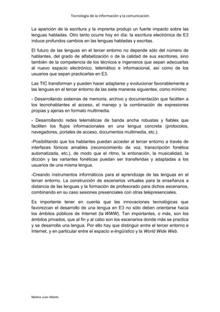 Tecnología de la información y la comunicación


La aparición de la escritura y la imprenta produjo un fuerte impacto sobre las
lenguas habladas. Otro tanto ocurre hoy en día: la escritura electrónica de E3
induce profundos cambios en las lenguas habladas y escritas.

El futuro de las lenguas en el tercer entorno no depende sólo del número de
hablantes, del grado de alfabetización o de la calidad de sus escritores, sino
también de la competencia de los técnicos e ingenieros que sepan adecuarlas
al nuevo espacio electrónico, telemático e informacional, así como de los
usuarios que sepan practicarlas en E3.

Las TIC transforman y pueden hacer adaptarse y evolucionar favorablemente a
las lenguas en el tercer entorno de las siete maneras siguientes, como mínimo:

- Desarrollando sistemas de memoria, archivo y documentación que faciliten a
los tecnohablantes el acceso, el manejo y la combinación de expresiones
propias y ajenas en formato multimedia.

- Desarrollando redes telemáticas de banda ancha robustas y fiables que
faciliten los flujos informacionales en una lengua concreta (protocolos,
navegadores, portales de acceso, documentos multimedia, etc.).

-Posibilitando que los hablantes puedan acceder al tercer entorno a través de
interfaces fónicos amables (reconocimiento de voz, transcripción fonética
automatizada, etc.), de modo que el ritmo, la entonación, la musicalidad, la
dicción y las variantes fonéticas puedan ser transferidas y adaptadas a los
usuarios de una misma lengua.

-Creando instrumentos informáticos para el aprendizaje de las lenguas en el
tercer entorno. La construcción de escenarios virtuales para la enseñanza a
distancia de las lenguas y la formación de profesorado para dichos escenarios,
combinando en su caso sesiones presenciales con otras telepresenciales.

Es importante tener en cuenta que las innovaciones tecnológicas que
favorezcan el desarrollo de una lengua en E3 no sólo deben orientarse hacia
los ámbitos públicos de Internet (la WWW). Tan importantes, o más, son los
ámbitos privados, que al fin y al cabo son los escenarios donde más se practica
y se desarrolla una lengua. Por ello hay que distinguir entre el tercer entorno e
Internet, y en particular entre el espacio e-lingüístico y la World Wide Web.




Medina Juan Alberto
 