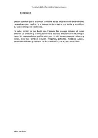 Tecnología de la información y la comunicación


         Conclusión



preciso concluir que la evolución favorable de las lenguas en el tercer entorno
depende en gran medida de la innovación tecnológica que facilite y simplifique
su uso en el espacio electrónico.

no cabe pensar es que basta con trasladar las lenguas actuales al tercer
entorno. La creación y la innovación en la escritura electrónica es la principal
tarea. No hay que olvidar que las e-lenguas no sólo se componen de palabras y
textos, sino que también incluirán imágenes, películas, melodías, juegos,
escenarios virtuales y sistemas de documentación y de acceso específicos.




Medina Juan Alberto
 