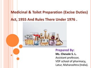 Medicinal & Toilet Preparation (Excise Duties)
Act, 1955 And Rules There Under 1976 .
Prepared By:
Ms. Chevale S. L.
Assistant professor,
VDF school of pharmacy,
Latur, Maharashtra (India).
 
