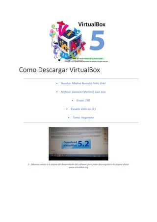 Como Descargar VirtualBox
• Nombre: Medina Resendiz Pablo Uriel
• Profesor: Gonzalez Martinez Juan Jose
• Grupo: 2 BS
• Escuela: Cbtis no.133
• Turno: Vespertino
1 - Debemos entrar a la pagina del desarrollador del software para poder descargarlo en la pagina oficial:
www.virtualbox.org
 