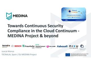 This project has received funding from the European
Union’s Horizon 2020 research and innovation
programme under grant agreement No 952633
Towards Continuous Security
Compliance in the Cloud Continuum -
MEDINA Project & beyond
Juncal Alonso
TECNALIA, Spain / EU MEDINA Project
 