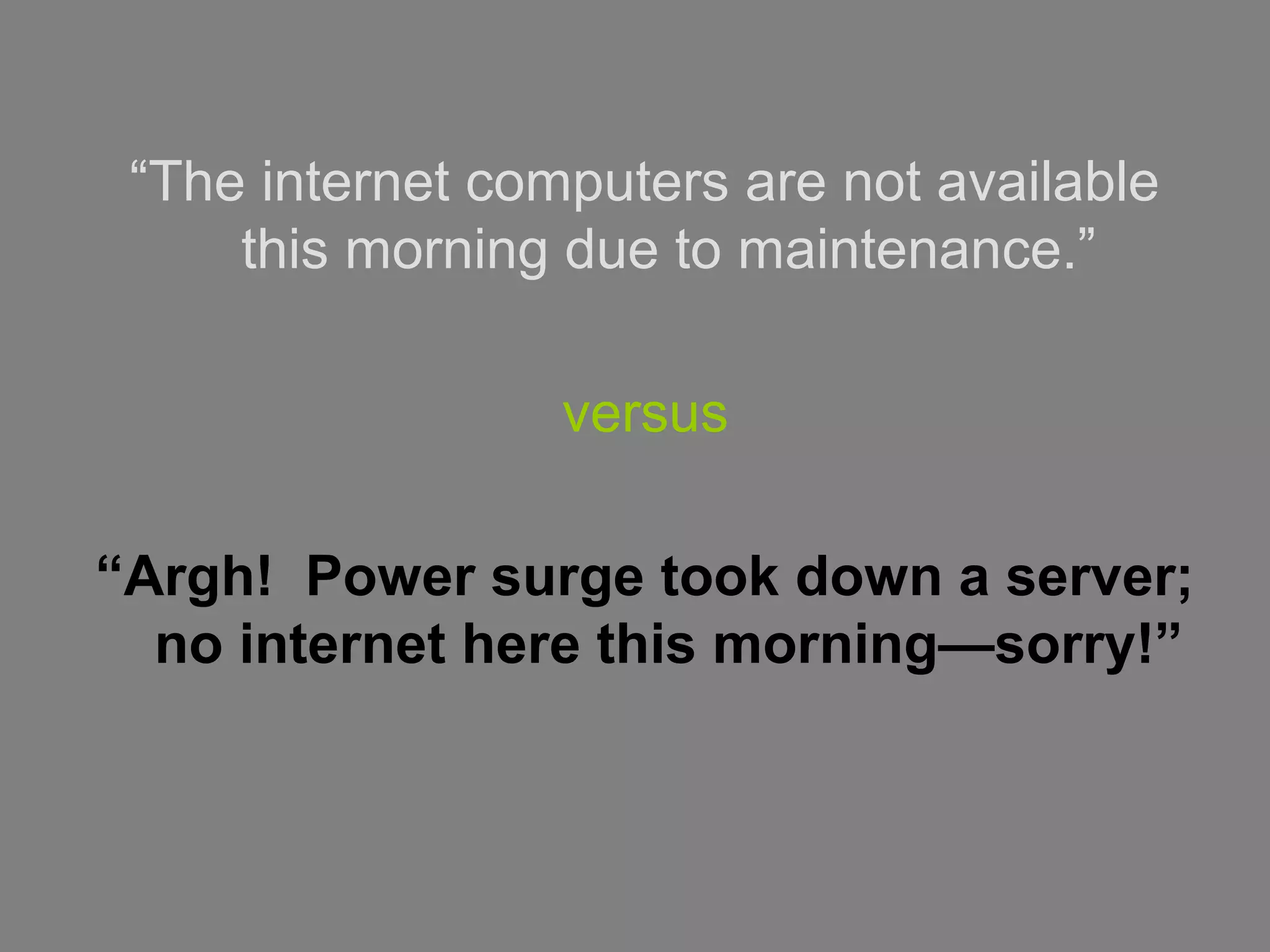 “The internet computers are not available
this morning due to maintenance.”
versus
“Argh! Power surge took down a server;
no internet here this morning—sorry!”
 