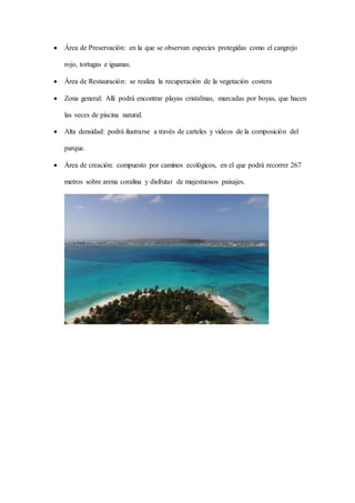  Área de Preservación: en la que se observan especies protegidas como el cangrejo
rojo, tortugas e iguanas.
 Área de Restauración: se realiza la recuperación de la vegetación costera
 Zona general: Allí podrá encontrar playas cristalinas, marcadas por boyas, que hacen
las veces de piscina natural.
 Alta densidad: podrá ilustrarse a través de carteles y videos de la composición del
parque.
 Área de creación: compuesto por caminos ecológicos, en el que podrá recorrer 267
metros sobre arena coralina y disfrutar de majestuosos paisajes.
 