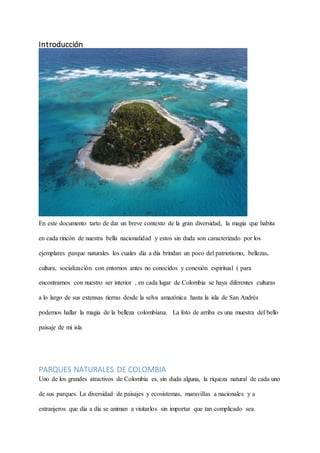 Introducción
En este documento tarto de dar un breve contexto de la gran diversidad, la magia que habita
en cada rincón de nuestra bella nacionalidad y estos sin duda son caracterizado por los
ejemplares parque naturales los cuales día a día brindan un poco del patriotismo, bellezas,
cultura, socialización con entornos antes no conocidos y conexión espiritual ( para
encontrarnos con nuestro ser interior , en cada lugar de Colombia se haya diferentes culturas
a lo largo de sus extensas tierras desde la selva amazónica hasta la isla de San Andrés
podemos hallar la magia de la belleza colombiana. La foto de arriba es una muestra del bello
paisaje de mi isla
PARQUES NATURALES DE COLOMBIA
Uno de los grandes atractivos de Colombia es, sin duda alguna, la riqueza natural de cada uno
de sus parques. La diversidad de paisajes y ecosistemas, maravillas a nacionales y a
extranjeros que día a día se animan a visitarlos sin importar que tan complicado sea.
 