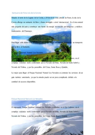 Santuario de Flora Isla de la Corota
Situada al norte de la Laguna de la Cocha, a 20 km de la zona urbana de Pasto, la isla de la
Corota alberga un santuario de flora y fauna protegido a nivel internacional. Es el área natural
más pequeña del país y constituye una fuente de energía reconocida por indígenas y médicos
tradicionales del Putumayo.
Para llegar sólo debes volar a Pasto y listo. En la ciudad encontrarás fácilmente un transporte
que te lleve al Santuario.
3- Parque Nacional Natural Los Nevados
El imponente Parque Nacional Natural Los Nevados se localiza en el Eje Cafetero, en el
complejo volcánico norte conformado por el Nevado del Ruiz, Nevado de Santa Isabel y
Nevado del Tolima, y por los paramillos del Cisne, Santa Rosa y Quindío.
Lo mejor para llegar al Parque Nacional Natural Los Nevados es contratar los servicios de un
guía turístico autorizado, ya que la entrada puede ser un poco complicada debido a la
cantidad de accesos disponibles.
Parque Nacional Natural Los Nevados
El imponente Parque Nacional Natural Los Nevados se localiza en el Eje Cafetero, en el
complejo volcánico norte conformado por el Nevado del Ruiz, Nevado de Santa Isabel y
Nevado del Tolima, y por los paramillos del Cisne, Santa Rosa y Quindío.
 