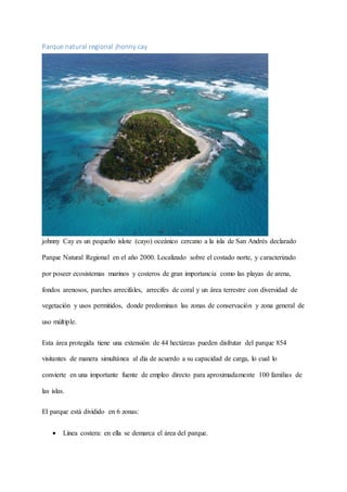 Parque natural regional jhonny cay
johnny Cay es un pequeño islote (cayo) oceánico cercano a la isla de San Andrés declarado
Parque Natural Regional en el año 2000. Localizado sobre el costado norte, y caracterizado
por poseer ecosistemas marinos y costeros de gran importancia como las playas de arena,
fondos arenosos, parches arrecifales, arrecifes de coral y un área terrestre con diversidad de
vegetación y usos permitidos, donde predominan las zonas de conservación y zona general de
uso múltiple.
Esta área protegida tiene una extensión de 44 hectáreas pueden disfrutar del parque 854
visitantes de manera simultánea al día de acuerdo a su capacidad de carga, lo cual lo
convierte en una importante fuente de empleo directo para aproximadamente 100 familias de
las islas.
El parque está dividido en 6 zonas:
 Línea costera: en ella se demarca el área del parque.
 