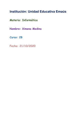 Institución: Unidad Educativa Emaús
Materia: Informática  
  
Nombre: Ximena Medina  
  
Curso: 2B  
  
Fecha: 21/10/2020  
  
  
  
  
  
  
  
  
  
 
 
 
 