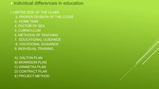 1.LIMITED SIZE OF THE CLASS
2. PROPER DIVISION OF THE CLASS
3. HOME TASK
4. FACTOR OF SEX
5. CURRICULUM
6. METHODS OF TEACHING
7. EDUCATIONAL GUIDANCE
8. VOCATIONAL GUIDANCE
9. INDIVIDUAL TRAINING
A) DALTON PLAN
B) MORRISON PLAN
C) WINNETKA PLAN
D) CONTRACT PLAN
E) PROJECT METHOD
individual differences in education
 