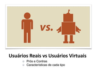 Usuários
Reais
vs
Usuários
Virtuais
Prós e Contras !
Características de cada tipo