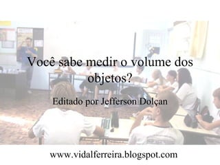 Você sabe medir o volume dos
          objetos?
    Editado por Jefferson Dolçan




   www.vidalferreira.blogspot.com
 