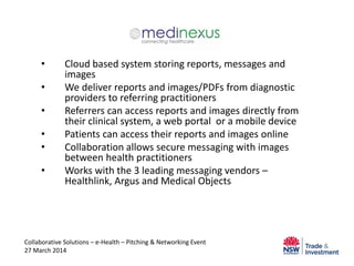 • Cloud based system storing reports, messages and
images
• We deliver reports and images/PDFs from diagnostic
providers to referring practitioners
• Referrers can access reports and images directly from
their clinical system, a web portal or a mobile device
• Patients can access their reports and images online
• Collaboration allows secure messaging with images
between health practitioners
• Works with the 3 leading messaging vendors –
Healthlink, Argus and Medical Objects
Collaborative Solutions – e-Health – Pitching & Networking Event
27 March 2014
 
