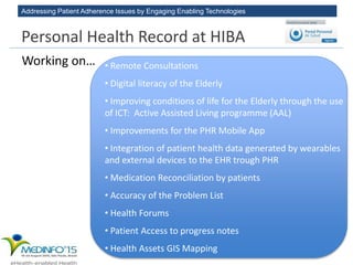 Addressing Patient Adherence Issues by Engaging Enabling Technologies
• Remote Consultations
• Digital literacy of the Elderly
• Improving conditions of life for the Elderly through the use
of ICT: Active Assisted Living programme (AAL)
• Improvements for the PHR Mobile App
• Integration of patient health data generated by wearables
and external devices to the EHR trough PHR
• Medication Reconciliation by patients
• Accuracy of the Problem List
• Health Forums
• Patient Access to progress notes
• Health Assets GIS Mapping
Working on…
Personal Health Record at HIBA
 
