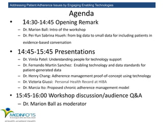 Addressing Patient Adherence Issues by Engaging Enabling Technologies
Agenda
• 14:30-14:45 Opening Remark
– Dr. Marion Ball: Intro of the workshop
– Dr. Pei-Yun Sabrina Hsueh: from big data to small data for including patients in
evidence-based conversation
• 14:45-15:45 Presentations
– Dr. Vimla Patel: Understanding people for technology support
– Dr. Fernando Martin Sanchez: Enabling technology and data standards for
patient-generated data
– Dr. Henry Chang: Adherence management proof-of-concept using technology
– Dr. Victoria Giussi: Personal Health Record at HIBA
– Dr. Marcia Ito: Proposed chronic adherence management model
• 15:45-16:00 Workshop discussion/audience Q&A
– Dr. Marion Ball as moderator
 