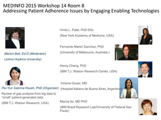MEDINFO 2015 Workshop 14 Room 8
Addressing Patient Adherence Issues by Engaging Enabling Technologies
Vimla L. Patel, PhD DSc
(New York Academy of Medicine, USA)
Pei-Yun Sabrina Hsueh, PhD (Organizer)
Review of gap analysis from big data to
“small” patient-generated data
(IBM T.J. Watson Research, USA)
Fernando Martin Sanchez, PhD
(University of Melbourne, Australia.)Marion Ball, Ed.D (Moderator)
(Johns Hopkins University)
Henry Chang, PhD
(IBM T.J. Watson Research Center, USA)
Victoria Giussi, MD
(Hospital Italiano de Bueno Aires, Argentina)
Marcia Ito, MD PhD
(IBM Brazil Research Lab/University of Federal Sao
Paulo)
 