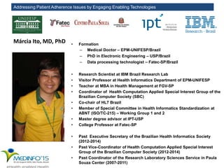 Addressing Patient Adherence Issues by Engaging Enabling Technologies
Márcia Ito, MD, PhD • Formation
– Medical Doctor – EPM-UNIFESP/Brazil
– PhD in Electronic Engineering – USP/Brazil
– Data processing technologist – Fatec-SP/Brazil
• Research Scientist at IBM Brazil Research Lab
• Visitor Professor at Health Informatics Department of EPM-UNIFESP
• Teacher at MBA in Health Management at FGV-SP
• Coordinator of Health Computation Applied Special Interest Group of the
Brazilian Computer Society (SBC)
• Co-chair of HL7 Brazil
• Member of Special Committee in Health Informatics Standardization at
ABNT (ISO/TC-215) – Working Group 1 and 2
• Master degree advisor at IPT-USP
• College Professor at Fatec-SP
• Past Executive Secretary of the Brazilian Health Informatics Society
(2012-2014)
• Past Vice-Coordinator of Health Computation Applied Special Interest
Group of the Brazilian Computer Society (2012-2014)
• Past Coordinator of the Research Laboratory Sciences Service in Paula
Souza Center (2007-2011)
 