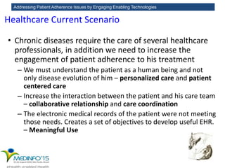 Addressing Patient Adherence Issues by Engaging Enabling Technologies
• Chronic diseases require the care of several healthcare
professionals, in addition we need to increase the
engagement of patient adherence to his treatment
– We must understand the patient as a human being and not
only disease evolution of him – personalized care and patient
centered care
– Increase the interaction between the patient and his care team
– collaborative relationship and care coordination
– The electronic medical records of the patient were not meeting
those needs. Creates a set of objectives to develop useful EHR.
– Meaningful Use
Healthcare Current Scenario
 
