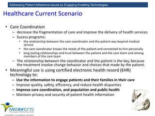 Addressing Patient Adherence Issues by Engaging Enabling Technologies
• Care Coordination
– decrease the fragmentation of care and improve the delivery of health services
– Sucess programs:
• the relationship between the care coordinator and the patient was beyond medical
service
• the care coordinator knows the needs of the patient and connected to him personally
• long lasting relationships and trust between the patient and the care team and among
members of the care team
– The relationship between the coordinator and the patient is the key, because
the treatment involve change behavior and choices that made by the patient.
• Meaningful use is using certified electronic health record (EHR)
technology to:
– Use the information to engage patients and their families in their care
– Improve quality, safety, efficiency, and reduce health disparities
– Improve care coordination, and population and public health
– Maintain privacy and security of patient health information
Healthcare Current Scenario
 