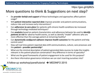 Addressing Patient Adherence Issues by Engaging Enabling Technologies
More questions to think & Suggestions on next step?
• Do provider beliefs and support of these technologies and approaches affect patient
usage?
• Will patient interactive reported data improve provider and patient communications,
reduce risks and increase early interventions?
• Can adherence to care plans for patients with chronic health conditions be increased
through technology-mediated techniques?
• Can analytics based on patient characteristics and adherence behavior be used to identify
patients at risk for adverse health events, as well as identify “model” adherers who are
more effective than the average patient at remaining healthy?
• Can dynamically configured software improve health outcomes for the patient and help
control costs?
• How will real time patient reported data shift communications, culture, care processes and
the patient – provider partnership?
• What are the minimal description of patient-generated data sources to make the insights
relevant in the patient-physician conversation? Any difference in terms of specialty?
• What are the good frameworks of patient engagement to be used for this purpose?
• Are there information governance initiatives we can start inserting ourselves into?
A follow-up workshop/panel/tutorial  MEDINFO 2015
https://goo.gl/Aj88Zs
 