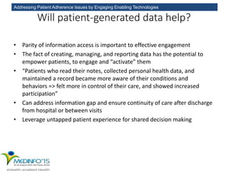 Addressing Patient Adherence Issues by Engaging Enabling Technologies
Will patient-generated data help?
• Parity of information access is important to effective engagement
• The fact of creating, managing, and reporting data has the potential to
empower patients, to engage and “activate” them
• “Patients who read their notes, collected personal health data, and
maintained a record became more aware of their conditions and
behaviors => felt more in control of their care, and showed increased
participation”
• Can address information gap and ensure continuity of care after discharge
from hospital or between visits
• Leverage untapped patient experience for shared decision making
 