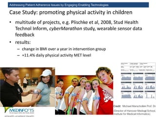 Addressing Patient Adherence Issues by Engaging Enabling Technologies
Case Study: promoting physical activity in children
• multitude of projects, e.g. Plischke et al, 2008, Stud Health
Technol Inform, cyberMarathon study, wearable sensor data
feedback
• results:
– change in BMI over a year in intervention group
– +11.4% daily physical activity MET level
17
Credit: Michael Marschollek Prof. Dr.
(Director of Hanover Medical School,
Institute for Medical Informatics)
 