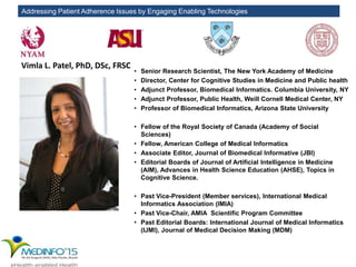 Addressing Patient Adherence Issues by Engaging Enabling Technologies
Vimla L. Patel, PhD, DSc, FRSC
• Senior Research Scientist, The New York Academy of Medicine
• Director, Center for Cognitive Studies in Medicine and Public health
• Adjunct Professor, Biomedical Informatics. Columbia University, NY
• Adjunct Professor, Public Health, Weill Cornell Medical Center, NY
• Professor of Biomedical Informatics, Arizona State University
• Fellow of the Royal Society of Canada (Academy of Social
Sciences)
• Fellow, American College of Medical Informatics
• Associate Editor, Journal of Biomedical Informative (JBI)
• Editorial Boards of Journal of Artificial Intelligence in Medicine
(AIM), Advances in Health Science Education (AHSE), Topics in
Cognitive Science.
• Past Vice-President (Member services), International Medical
Informatics Association (IMIA)
• Past Vice-Chair, AMIA Scientific Program Committee
• Past Editorial Boards: International Journal of Medical Informatics
(IJMI), Journal of Medical Decision Making (MDM)
 