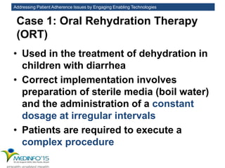 Addressing Patient Adherence Issues by Engaging Enabling Technologies
Case 1: Oral Rehydration Therapy
(ORT)
• Used in the treatment of dehydration in
children with diarrhea
• Correct implementation involves
preparation of sterile media (boil water)
and the administration of a constant
dosage at irregular intervals
• Patients are required to execute a
complex procedure
 