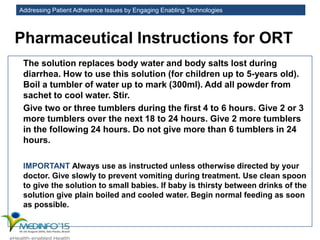 Addressing Patient Adherence Issues by Engaging Enabling Technologies
Pharmaceutical Instructions for ORT
The solution replaces body water and body salts lost during
diarrhea. How to use this solution (for children up to 5-years old).
Boil a tumbler of water up to mark (300ml). Add all powder from
sachet to cool water. Stir.
Give two or three tumblers during the first 4 to 6 hours. Give 2 or 3
more tumblers over the next 18 to 24 hours. Give 2 more tumblers
in the following 24 hours. Do not give more than 6 tumblers in 24
hours.
IMPORTANT Always use as instructed unless otherwise directed by your
doctor. Give slowly to prevent vomiting during treatment. Use clean spoon
to give the solution to small babies. If baby is thirsty between drinks of the
solution give plain boiled and cooled water. Begin normal feeding as soon
as possible.
 