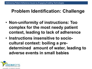 Addressing Patient Adherence Issues by Engaging Enabling Technologies
Problem Identification: Challenge
• Non-uniformity of instructions: Too
complex for the most needy patient
context, leading to lack of adherence
• Instructions insensitive to socio-
cultural context: boiling a pre-
determined amount of water, leading to
adverse events in small babies
 