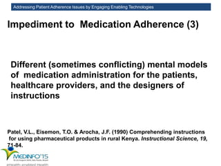 Addressing Patient Adherence Issues by Engaging Enabling Technologies
Impediment to Medication Adherence (3)
Different (sometimes conflicting) mental models
of medication administration for the patients,
healthcare providers, and the designers of
instructions
Patel, V.L., Eisemon, T.O. & Arocha, J.F. (1990) Comprehending instructions
for using pharmaceutical products in rural Kenya. Instructional Science, 19,
71-84.
 