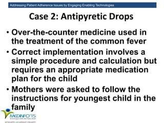 Addressing Patient Adherence Issues by Engaging Enabling Technologies
Case 2: Antipyretic Drops
• Over-the-counter medicine used in
the treatment of the common fever
• Correct implementation involves a
simple procedure and calculation but
requires an appropriate medication
plan for the child
• Mothers were asked to follow the
instructions for youngest child in the
family
 