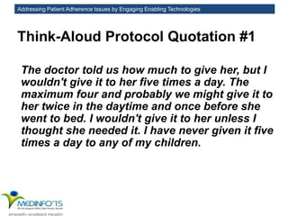 Addressing Patient Adherence Issues by Engaging Enabling Technologies
Think-Aloud Protocol Quotation #1
The doctor told us how much to give her, but I
wouldn't give it to her five times a day. The
maximum four and probably we might give it to
her twice in the daytime and once before she
went to bed. I wouldn't give it to her unless I
thought she needed it. I have never given it five
times a day to any of my children.
 