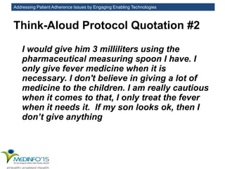 Addressing Patient Adherence Issues by Engaging Enabling Technologies
Think-Aloud Protocol Quotation #2
I would give him 3 milliliters using the
pharmaceutical measuring spoon I have. I
only give fever medicine when it is
necessary. I don't believe in giving a lot of
medicine to the children. I am really cautious
when it comes to that, I only treat the fever
when it needs it. If my son looks ok, then I
don’t give anything
 