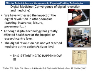 Effective Patient Adherence Management by Engaging Enabling Technologies
Digital Medicine (Convergence of digital revolution
and medicine)
• We have witnessed the impact of the
digital revolution in other domains
(banking, insurance, leisure,
government,…)
• Although digital technology has greatly
affected healthcare at the hospital or
research centre level.
• The digital revolution has not yet reached
medicine at the patient/citizen level
• THIS IS STARTING TO HAPPEN NOW
!!!
Shaffer, D.W., Kigin, C.M., Kaput, J.J. & Gazelle, G.S. Stud. Health Technol. Inform. 80,195–204 (2002)
 