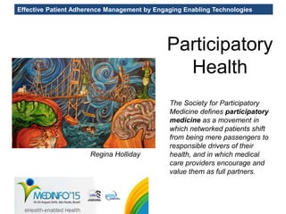 Effective Patient Adherence Management by Engaging Enabling Technologies
Participatory
Health
Regina Holliday
The Society for Participatory
Medicine defines participatory
medicine as a movement in
which networked patients shift
from being mere passengers to
responsible drivers of their
health, and in which medical
care providers encourage and
value them as full partners.
 