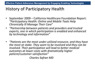 Effective Patient Adherence Management by Engaging Enabling Technologies
History of Participatory Health
• September 2009 – California Healthcare Foundation Report:
“Participatory Health: Online and Mobile Tools Help
Chronically Ill Manage Their Care”
• “Partnership between patients and providers and trusted
experts, one in which participation is enabled and enhanced
by technology and information”
• “Patients are the most under-utilized resource, and they have
the most at stake. They want to be involved and they can be
involved. Their participation will lead to better medical
outcomes at lower costs with dramatically higher
patient/customer satisfaction”
Charles Safran MD
 