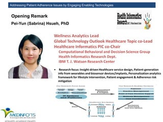Addressing Patient Adherence Issues by Engaging Enabling Technologies
Pei-Yun (Sabrina) Hsueh, PhD
Wellness Analytics Lead
Global Technology Outlook Healthcare Topic co-Lead
Healthcare Informatics PIC co-Chair
Computational Behavioral and Decision Science Group
Health Informatics Research Dept.
IBM T. J. Watson Research Center
• Research focus: Insight-driven Healthcare service design, Patient-generation
info from wearables and biosensor devices/implants, Personalization analytics
framework for lifestyle intervention, Patient engagement & Adherence risk
mitigation
Opening Remark
 