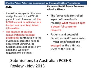 Effective Patient Adherence Management by Engaging Enabling Technologies
AMA
• it must be recognised that as a
design feature of the PCEHR,
patient control means that the
PCEHR cannot be relied on as a
trusted source of key clinical
information.
• The absence of specific
remuneration for medical
practitioner contribution to the
PCEHR reinforces the need to
ensure that using PCEHR
functions does not impose any
additional workflow
requirements on them.
Consumer Health Forum, Consumer
e-health Alliance
• The ‘personally controlled’
aspect of the eHealth
record is what makes it such
a powerful consumer
resource.
• Patients and potential
patients – health consumers
– must be informed and
engaged as the ultimate
users of the PCEHR.
Submissions to Australian PCEHR
Review - Nov 2013
 